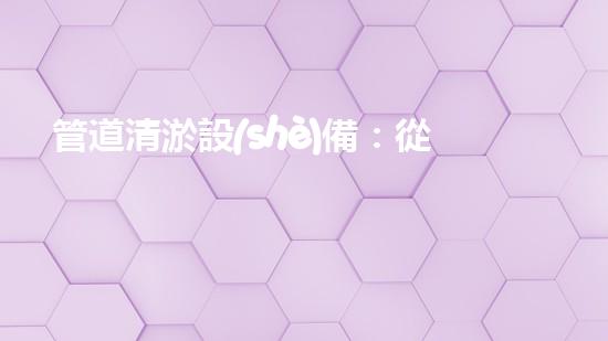 管道清淤設(shè)備：從疏通到創(chuàng)新，一觸即達(dá)！